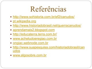 Referências
 http://www.sohistoria.com.br/ef2/canudos/
 pt.wikipedia.org
 http://www.historiadobrasil.net/guerracanudos/
 aprendamais2.blogspot.com
 http://educaterra.terra.com.br/
 www.achetudoeregiao.com.br
 ongiac.webnode.com.br
 http://www.suapesquisa.com/historiadobrasil/can
udos
 www.algosobre.com.br
 