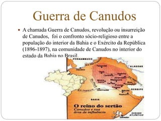 Guerra de Canudos
 A chamada Guerra de Canudos, revolução ou insurreição
de Canudos, foi o confronto sócio-religioso entre a
população do interior da Bahia e o Exército da República
(1896-1897), na comunidade de Canudos no interior do
estado da Bahia no Brasil.
 