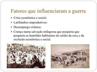 Fatores que influenciaram a guerra
 Crise econômica e social;
 Latifúndios improdutivos:
 Desemprego crônico;
 Crença numa salvação milagrosa que pouparia que
pouparia os humildes habitantes do sertão da seca e da
exclusão econômica e social.
 
