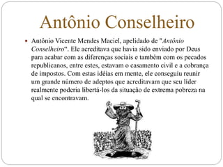 Antônio Conselheiro
 Antônio Vicente Mendes Maciel, apelidado de "Antônio
Conselheiro“. Ele acreditava que havia sido enviado por Deus
para acabar com as diferenças sociais e também com os pecados
republicanos, entre estes, estavam o casamento civil e a cobrança
de impostos. Com estas idéias em mente, ele conseguiu reunir
um grande número de adeptos que acreditavam que seu líder
realmente poderia libertá-los da situação de extrema pobreza na
qual se encontravam.
 