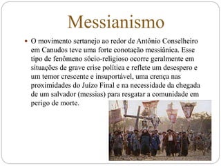 Messianismo
 O movimento sertanejo ao redor de Antônio Conselheiro
em Canudos teve uma forte conotação messiânica. Esse
tipo de fenômeno sócio-religioso ocorre geralmente em
situações de grave crise política e reflete um desespero e
um temor crescente e insuportável, uma crença nas
proximidades do Juízo Final e na necessidade da chegada
de um salvador (messias) para resgatar a comunidade em
perigo de morte.
 