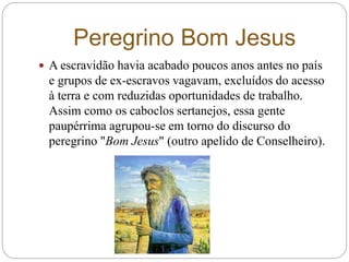 Peregrino Bom Jesus
 A escravidão havia acabado poucos anos antes no país
e grupos de ex-escravos vagavam, excluídos do acesso
à terra e com reduzidas oportunidades de trabalho.
Assim como os caboclos sertanejos, essa gente
paupérrima agrupou-se em torno do discurso do
peregrino "Bom Jesus" (outro apelido de Conselheiro).
 