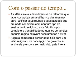 Com o passar do tempo...
 As idéias iniciais difundiram-se de tal forma que
jagunços passaram a utilizar-se das mesmas
para justificar seus roubos e suas atitudes que
em nada condiziam com nenhum tipo de
ensinamento religioso; este fato tirou por
completo a tranquilidade na qual os sertanejos
daquela região estavam acostumados a viver.
 A igreja começou a perder seus fiéis para um
falso religioso, na concepção do governo, e
assim ele passou a ser malquisto pela Igreja.
 