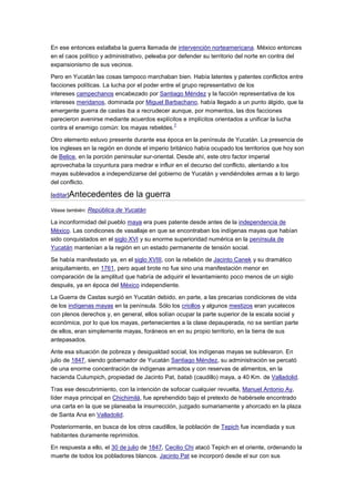 En ese entonces estallaba la guerra llamada de intervención norteamericana. México entonces
en el caos político y administrativo, peleaba por defender su territorio del norte en contra del
expansionismo de sus vecinos.

Pero en Yucatán las cosas tampoco marchaban bien. Había latentes y patentes conflictos entre
facciones políticas. La lucha por el poder entre el grupo representativo de los
intereses campechanos encabezado por Santiago Méndez y la facción representativa de los
intereses meridanos, dominada por Miguel Barbachano, había llegado a un punto álgido, que la
emergente guerra de castas iba a recrudecer aunque, por momentos, las dos facciones
parecieron avenirse mediante acuerdos explícitos e implícitos orientados a unificar la lucha
                                                7
contra el enemigo común: los mayas rebeldes.

Otro elemento estuvo presente durante esa época en la península de Yucatán. La presencia de
los ingleses en la región en donde el imperio británico había ocupado los territorios que hoy son
de Belice, en la porción peninsular sur-oriental. Desde ahí, este otro factor imperial
aprovechaba la coyuntura para medrar e influir en el decurso del conflicto, alentando a los
mayas sublevados a independizarse del gobierno de Yucatán y vendiéndoles armas a lo largo
del conflicto.

[editar]Antecedentes        de la guerra
Véase también: República de Yucatán

La inconformidad del pueblo maya era pues patente desde antes de la independencia de
México. Las condicones de vasallaje en que se encontraban los indígenas mayas que habían
sido conquistados en el siglo XVI y su enorme superioridad numérica en la península de
Yucatán mantenían a la región en un estado permanente de tensión social.

Se había manifestado ya, en el siglo XVIII, con la rebelión de Jacinto Canek y su dramático
aniquilamiento, en 1761, pero aquel brote no fue sino una manifestación menor en
comparación de la amplitud que habría de adquirir el levantamiento poco menos de un siglo
después, ya en época del México independiente.

La Guerra de Castas surgió en Yucatán debido, en parte, a las precarias condiciones de vida
de los indígenas mayas en la península. Sólo los criollos y algunos mestizos eran yucatecos
con plenos derechos y, en general, ellos solían ocupar la parte superior de la escala social y
económica, por lo que los mayas, pertenecientes a la clase depauperada, no se sentían parte
de ellos, eran simplemente mayas, foráneos en en su propio territorio, en la tierra de sus
antepasados.

Ante esa situación de pobreza y desigualdad social, los indígenas mayas se sublevaron. En
julio de 1847, siendo gobernador de Yucatán Santiago Méndez, su administración se percató
de una enorme concentración de indígenas armados y con reservas de alimentos, en la
hacienda Culumpich, propiedad de Jacinto Pat, batab (caudillo) maya, a 40 Km. de Valladolid.

Tras ese descubrimiento, con la intención de sofocar cualquier revuelta, Manuel Antonio Ay,
líder maya principal en Chichimilá, fue aprehendido bajo el pretexto de habérsele encontrado
una carta en la que se planeaba la insurrección, juzgado sumariamente y ahorcado en la plaza
de Santa Ana en Valladolid.

Posteriormente, en busca de los otros caudillos, la población de Tepich fue incendiada y sus
habitantes duramente reprimidos.

En respuesta a ello, el 30 de julio de 1847, Cecilio Chi atacó Tepich en el oriente, ordenando la
muerte de todos los pobladores blancos. Jacinto Pat se incorporó desde el sur con sus
 