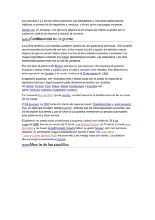 Los artículos 5 y 6 del convenio reconocían que Barbachano y Pat serían gobernadores
vitalicios, el primero de los españoles y mestizos, y el otro de los cacicazgos indígenas.

Cecilio Chi, sin embargo, que ejercía la jefatura de los mayas del oriente, pugnaba por el
exterminio total de los blancos y rechazó el convenio.

[editar]Continuación       de la guerra
La guerra continuó y los rebeldes quedaron dueños de una parte de la península. Pero sucedió
que empezadas las lluvias de ese año, en los meses de julio y agosto, los ejércitos mayas
dejaron de ejercer presión bélica sobre muchas de las ciudades ocupadas o acosadas. Los
mayas regresaban a sembrar sus milpas abandonando la lucha. Las costumbres y los ritos
tradicionales podían más que su sed de venganza.

Por otro lado el gobierno de México entregó por ese entonces 100 mil pesos al gobierno
yucateco y apoyo militar y logístico para ayudar a combatir a los rebeldes. Eso determinó la
reincorporación de Yucatán a la nación mexicana el 17 de agosto de 1848.

El gobierno yucateco, con renovados bríos y desde luego con el auxilio de tropas de la
república mexicana, logró recuperar parte del territorio perdido: las ciudades
de Izamal, Tunkás, Ticul, Tekax, Sotuta, Cantamayec y Yaxcabá; así
como Tihosuco, Calotmul yValladolid (Yucatán),

La muerte de Marcelo Pat, hijo de Jacinto, también favoreció el debilitamiento de las acciones
de los mayas.

El 24 de enero de 1850 hubo otro intento de negociar la paz: Florentino Chan y José Venancio
Pec, en carta que enviaron desdeCruzchén, pidieron que los indios retuvieran sus armas, que
se les dejaran sus tierras y que al volver a sus pueblos nombraran sus propias autoridades
para gobernarse y hacer justicia.

El gobierno no aceptó estas condiciones y la guerra continuó con violencia. El 4 de
mayo de 1849, fuerzas al mando del Coronel José Dolores Cetina, del Teniente Coronel Isidro
González y del mayor Ángel Remigio Rosado habían ocupado Bacalar; pero dos semanas
después, un contingente maya encabezado por Jacinto e Isaac Pat, José María
Tzuac y Cosme Damián Pech, les puso sitio y las hostigó hasta derrotarlas. La población
blanca emigró nuevamente a Corozal.

[editar]Muerte    de los caudillos
 
