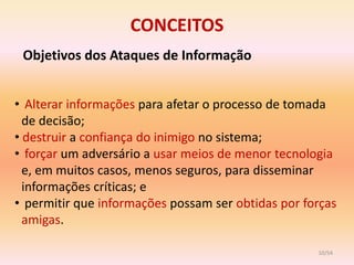 CONCEITOS
 Objetivos dos Ataques de Informação


• Alterar informações para afetar o processo de tomada
  de decisão;
• destruir a confiança do inimigo no sistema;
• forçar um adversário a usar meios de menor tecnologia
  e, em muitos casos, menos seguros, para disseminar
  informações críticas; e
• permitir que informações possam ser obtidas por forças
  amigas.

                                                    10/54
 