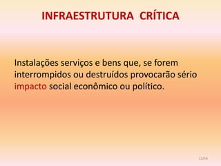 INFRAESTRUTURA CRÍTICA


Instalações serviços e bens que, se forem
interrompidos ou destruídos provocarão sério
impacto social econômico ou político.




                                               12/54
 