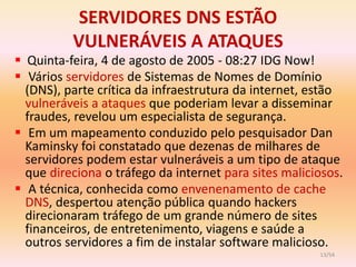SERVIDORES DNS ESTÃO
          VULNERÁVEIS A ATAQUES
 Quinta-feira, 4 de agosto de 2005 - 08:27 IDG Now!
 Vários servidores de Sistemas de Nomes de Domínio
  (DNS), parte crítica da infraestrutura da internet, estão
  vulneráveis a ataques que poderiam levar a disseminar
  fraudes, revelou um especialista de segurança.
 Em um mapeamento conduzido pelo pesquisador Dan
  Kaminsky foi constatado que dezenas de milhares de
  servidores podem estar vulneráveis a um tipo de ataque
  que direciona o tráfego da internet para sites maliciosos.
 A técnica, conhecida como envenenamento de cache
  DNS, despertou atenção pública quando hackers
  direcionaram tráfego de um grande número de sites
  financeiros, de entretenimento, viagens e saúde a
  outros servidores a fim de instalar software malicioso.
                                                       13/54
 