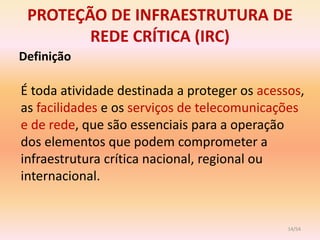 PROTEÇÃO DE INFRAESTRUTURA DE
        REDE CRÍTICA (IRC)
Definição

É toda atividade destinada a proteger os acessos,
as facilidades e os serviços de telecomunicações
e de rede, que são essenciais para a operação
dos elementos que podem comprometer a
infraestrutura crítica nacional, regional ou
internacional.


                                              14/54
 