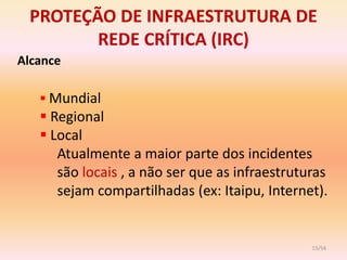 PROTEÇÃO DE INFRAESTRUTURA DE
        REDE CRÍTICA (IRC)
Alcance

    Mundial
    Regional
    Local
      Atualmente a maior parte dos incidentes
      são locais , a não ser que as infraestruturas
      sejam compartilhadas (ex: Itaipu, Internet).


                                                15/54
 