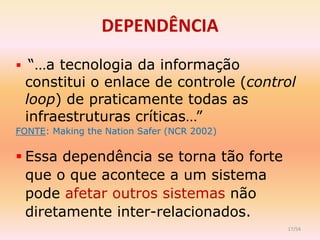 DEPENDÊNCIA
 “…a tecnologia da informação
 constitui o enlace de controle (control
 loop) de praticamente todas as
 infraestruturas críticas…”
FONTE: Making the Nation Safer (NCR 2002)


 Essa dependência se torna tão forte
  que o que acontece a um sistema
  pode afetar outros sistemas não
  diretamente inter-relacionados.
                                            17/54
 