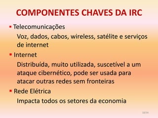 COMPONENTES CHAVES DA IRC
 Telecomunicações
   Voz, dados, cabos, wireless, satélite e serviços
   de internet
 Internet
   Distribuída, muito utilizada, suscetível a um
   ataque cibernético, pode ser usada para
   atacar outras redes sem fronteiras
 Rede Elétrica
   Impacta todos os setores da economia
                                                 18/54
 