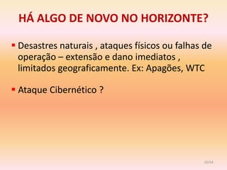 HÁ ALGO DE NOVO NO HORIZONTE?

 Desastres naturais , ataques físicos ou falhas de
  operação – extensão e dano imediatos ,
  limitados geograficamente. Ex: Apagões, WTC

 Ataque Cibernético ?




                                                 20/54
 