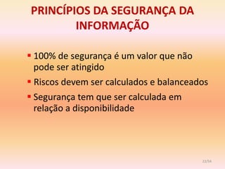 PRINCÍPIOS DA SEGURANÇA DA
        INFORMAÇÃO

 100% de segurança é um valor que não
  pode ser atingido
 Riscos devem ser calculados e balanceados
 Segurança tem que ser calculada em
  relação a disponibilidade




                                         22/54
 