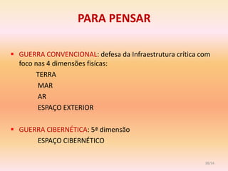 PARA PENSAR

 GUERRA CONVENCIONAL: defesa da Infraestrutura crítica com
  foco nas 4 dimensões fisícas:
       TERRA
        MAR
        AR
        ESPAÇO EXTERIOR

 GUERRA CIBERNÉTICA: 5ª dimensão
      ESPAÇO CIBERNÉTICO

                                                         38/54
 