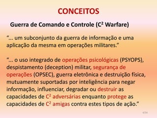 CONCEITOS
 Guerra de Comando e Controle (C2 Warfare)
“... um subconjunto da guerra de informação e uma
aplicação da mesma em operações militares.”

“... o uso integrado de operações psicológicas (PSYOPS),
despistamento (deception) militar, segurança de
operações (OPSEC), guerra eletrônica e destruição física,
mutuamente suportadas por inteligência para negar
informação, influenciar, degradar ou destruir as
capacidades de C2 adversárias enquanto protege as
capacidades de C2 amigas contra estes tipos de ação.”
                                                       4/54
 