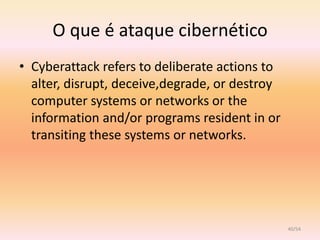 O que é ataque cibernético
• Cyberattack refers to deliberate actions to
  alter, disrupt, deceive,degrade, or destroy
  computer systems or networks or the
  information and/or programs resident in or
  transiting these systems or networks.




                                                40/54
 