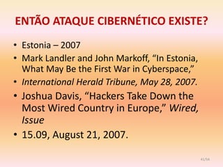 ENTÃO ATAQUE CIBERNÉTICO EXISTE?
• Estonia – 2007
• Mark Landler and John Markoff, “In Estonia,
  What May Be the First War in Cyberspace,”
• International Herald Tribune, May 28, 2007.
• Joshua Davis, “Hackers Take Down the
  Most Wired Country in Europe,” Wired,
  Issue
• 15.09, August 21, 2007.

                                                41/54
 