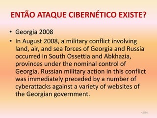 ENTÃO ATAQUE CIBERNÉTICO EXISTE?
• Georgia 2008
• In August 2008, a military conflict involving
  land, air, and sea forces of Georgia and Russia
  occurred in South Ossettia and Abkhazia,
  provinces under the nominal control of
  Georgia. Russian military action in this conflict
  was immediately preceded by a number of
  cyberattacks against a variety of websites of
  the Georgian government.

                                                 42/54
 