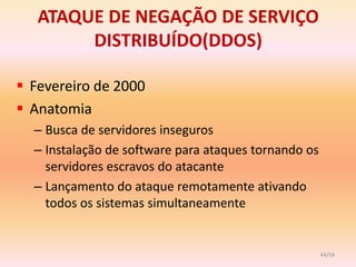 ATAQUE DE NEGAÇÃO DE SERVIÇO
        DISTRIBUÍDO(DDOS)

 Fevereiro de 2000
 Anatomia
  – Busca de servidores inseguros
  – Instalação de software para ataques tornando os
    servidores escravos do atacante
  – Lançamento do ataque remotamente ativando
    todos os sistemas simultaneamente


                                                      44/54
 