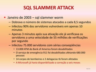 SQL SLAMMER ATTACK
 Janeiro de 2003 – sql slammer worm
  – Dobrava o número de sistemas atacados a cada 8,5 segundos
  – Infectou 90% dos servidores vulneráveis em apenas 10
    minutos
  – Apenas 3 minutos após sua ativação ele já verificava os
    servidores a uma velocidade de 55 milhões de verificações
    por segundo
  – Infectou 75.000 servidores com sérias conseqüências
     • 13.000 ATM do Bank of America foram desabilitados
     • O serviço de emergência 911 foi desabilitados afetando 680.000
       pessoas
     • 14 corpos de bombeiros e 2 delegacias tb foram afetados
     • A Microsoft já havia disponibilizado a correção a seis meses

                                                                        46/54
 