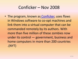 Conficker – Nov 2008
• The program, known as Conficker, uses flaws
  in Windows software to co-opt machines and
  link them into a virtual computer that can be
  commanded remotely by its authors. With
  more than five million of these zombies now
  under its control — government, business and
  home computers in more than 200 countries
  .(NYT)

                                             47/54
 