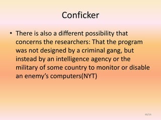 Conficker
• There is also a different possibility that
  concerns the researchers: That the program
  was not designed by a criminal gang, but
  instead by an intelligence agency or the
  military of some country to monitor or disable
  an enemy’s computers(NYT)




                                              48/54
 