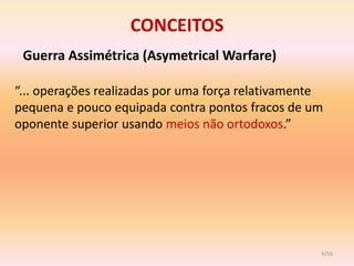 CONCEITOS
 Guerra Assimétrica (Asymetrical Warfare)

“... operações realizadas por uma força relativamente
pequena e pouco equipada contra pontos fracos de um
oponente superior usando meios não ortodoxos.”




                                                    5/54
 