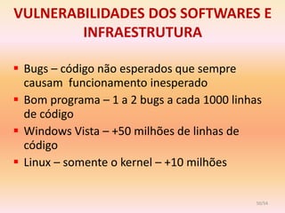 VULNERABILIDADES DOS SOFTWARES E
        INFRAESTRUTURA

 Bugs – código não esperados que sempre
  causam funcionamento inesperado
 Bom programa – 1 a 2 bugs a cada 1000 linhas
  de código
 Windows Vista – +50 milhões de linhas de
  código
 Linux – somente o kernel – +10 milhões


                                            50/54
 