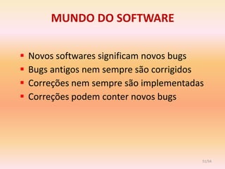 MUNDO DO SOFTWARE

   Novos softwares significam novos bugs
   Bugs antigos nem sempre são corrigidos
   Correções nem sempre são implementadas
   Correções podem conter novos bugs




                                         51/54
 