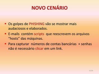 NOVO CENÁRIO

 Os golpes de PHISHING vão se mostrar mais
  audaciosos e elaborados.
 E-mails contém scripts que reescrevem os arquivos
  “hosts” das máquinas.
 Para capturar números de contas bancárias + senhas
  não é necessário clicar em um link.




                                                  52/54
 