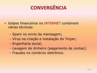 CONVERGÊNCIA

 Golpes financeiros na INTERNET combinam
  várias técnicas:

  –   Spam no envio da mensagem;
  –   Vírus na criação e instalação do Trojan;
  –   Engenharia social;
  –   Lavagem de dinheiro (pagamento de contas);
  –   Fraudes no comércio eletrônico.



                                                   53/54
 
