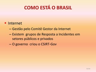 COMO ESTÁ O BRASIL

 Internet
  – Gestão pelo Comitê Gestor da Internet
  – Existem grupos de Resposta a Incidentes em
    setores públicos e privados
  – O governo criou o CSIRT-Gov




                                                 55/54
 