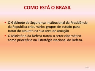 COMO ESTÁ O BRASIL

 O Gabinete de Segurança Institucional da Presidência
  da Republica criou vários grupos de estudo para
  tratar do assunto na sua área de atuação
 O Ministério da Defesa tratou o setor cibernético
  como prioritário na Estratégia Nacional de Defesa.




                                                    57/54
 