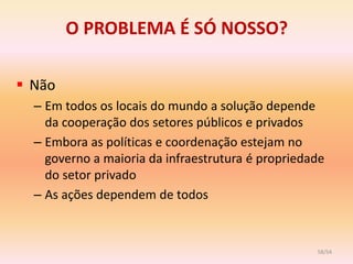 O PROBLEMA É SÓ NOSSO?

 Não
  – Em todos os locais do mundo a solução depende
    da cooperação dos setores públicos e privados
  – Embora as políticas e coordenação estejam no
    governo a maioria da infraestrutura é propriedade
    do setor privado
  – As ações dependem de todos



                                                   58/54
 