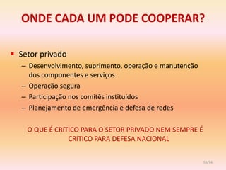 ONDE CADA UM PODE COOPERAR?

 Setor privado
   – Desenvolvimento, suprimento, operação e manutenção
     dos componentes e serviços
   – Operação segura
   – Participação nos comitês instituídos
   – Planejamento de emergência e defesa de redes

    O QUE É CRíTICO PARA O SETOR PRIVADO NEM SEMPRE É
                CRíTICO PARA DEFESA NACIONAL

                                                          59/54
 