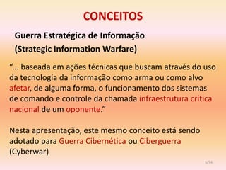 CONCEITOS
 Guerra Estratégica de Informação
 (Strategic Information Warfare)
“... baseada em ações técnicas que buscam através do uso
da tecnologia da informação como arma ou como alvo
afetar, de alguma forma, o funcionamento dos sistemas
de comando e controle da chamada infraestrutura crítica
nacional de um oponente.”

Nesta apresentação, este mesmo conceito está sendo
adotado para Guerra Cibernética ou Ciberguerra
(Cyberwar)
                                                     6/54
 