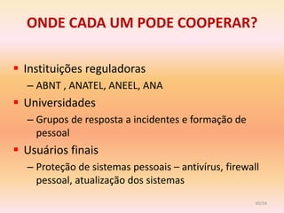 ONDE CADA UM PODE COOPERAR?

 Instituições reguladoras
  – ABNT , ANATEL, ANEEL, ANA
 Universidades
  – Grupos de resposta a incidentes e formação de
    pessoal
 Usuários finais
  – Proteção de sistemas pessoais – antivírus, firewall
    pessoal, atualização dos sistemas
                                                      60/54
 
