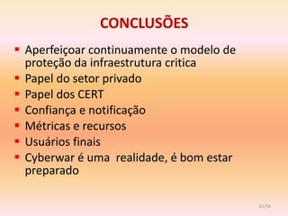 CONCLUSÕES
 Aperfeiçoar continuamente o modelo de
  proteção da infraestrutura critica
 Papel do setor privado
 Papel dos CERT
 Confiança e notificação
 Métricas e recursos
 Usuários finais
 Cyberwar é uma realidade, é bom estar
  preparado

                                          61/54
 