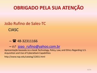 OBRIGADO PELA SUA ATENÇÃO

João Rufino de Sales-TC
  CIASC

    –  48-32311166
    –  joao_rufino@yahoo.com.br
Apresentação baseada no e-book Technology, Policy, Law, and Ethics Regarding U.S.
Acquisition and Use of Cyberattack Capabilities
http://www.nap.edu/catalog/12651.html




                                                                                    62/54
 