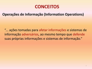 CONCEITOS
Operações de Informação (Information Operations)



 “... ações tomadas para afetar informações e sistemas de
 informação adversários, ao mesmo tempo que defende
 suas próprias informações e sistemas de informação.”




                                                        7
 