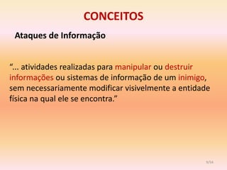 CONCEITOS
 Ataques de Informação


“... atividades realizadas para manipular ou destruir
informações ou sistemas de informação de um inimigo,
sem necessariamente modificar visivelmente a entidade
física na qual ele se encontra.”




                                                   9/54
 