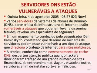 SERVIDORES DNS ESTÃO VULNERÁVEIS A ATAQUES   Quinta-feira, 4 de agosto de 2005 - 08:27 IDG Now! Vários  servidores  de Sistemas de Nomes de Domínio (DNS), parte crítica da infraestrutura da internet, estão  vulneráveis a ataques  que poderiam levar a disseminar fraudes, revelou um especialista de segurança. Em um mapeamento conduzido pelo pesquisador Dan Kaminsky foi constatado que dezenas de milhares de servidores podem estar vulneráveis a um tipo de ataque que  direciona  o tráfego da internet  para sites maliciosos . A técnica, conhecida como  envenenamento de cache DNS , despertou atenção pública quando hackers direcionaram tráfego de um grande número de sites financeiros, de entretenimento, viagens e saúde a outros servidores a fim de instalar software malicioso. /54 