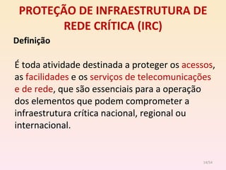 PROTEÇÃO DE INFRAESTRUTURA DE REDE CRÍTICA (IRC) Definição É toda atividade destinada a proteger os  acessos , as  facilidades  e os  serviços de telecomunicações e de rede , que são essenciais para a operação dos elementos que podem comprometer a infraestrutura crítica nacional, regional ou internacional. /54 
