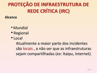 PROTEÇÃO DE INFRAESTRUTURA DE REDE CRÍTICA (IRC) Alcance Mundial Regional Local Atualmente a maior parte dos incidentes são  locais  , a não ser que as infraestruturas sejam compartilhadas (ex: Itaipu, Internet).  /54 