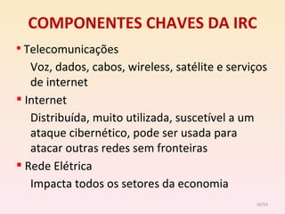 COMPONENTES CHAVES DA IRC Telecomunicações Voz, dados, cabos, wireless, satélite e serviços de internet Internet Distribuída, muito utilizada, suscetível a um  ataque cibernético, pode ser usada para atacar outras redes sem fronteiras Rede Elétrica Impacta todos os setores da economia /54 