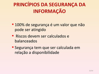 PRINCÍPIOS DA SEGURANÇA DA INFORMAÇÃO 100% de segurança é um valor que não pode ser atingido Riscos devem ser calculados e balanceados Segurança tem que ser calculada em relação a disponibilidade /54 