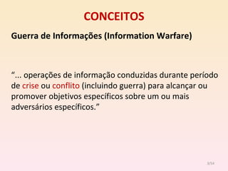 CONCEITOS Guerra   de Informações (Information Warfare) “ ... operações de informação conduzidas durante período de  crise  ou  conflito  (incluindo guerra) para alcançar ou promover objetivos específicos sobre um ou mais adversários específicos.” /54 