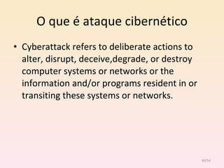O que é ataque cibernético Cyberattack refers to deliberate actions to alter, disrupt, deceive,degrade, or destroy computer systems or networks or the information and/or programs resident in or transiting these systems or networks. /54 