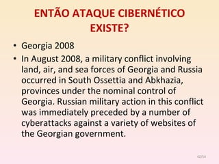 ENTÃO ATAQUE CIBERNÉTICO EXISTE? Georgia 2008 In August 2008, a military conflict involving land, air, and sea forces of Georgia and Russia occurred in South Ossettia and Abkhazia, provinces under the nominal control of Georgia. Russian military action in this conflict was immediately preceded by a number of cyberattacks against a variety of websites of the Georgian  government. /54 